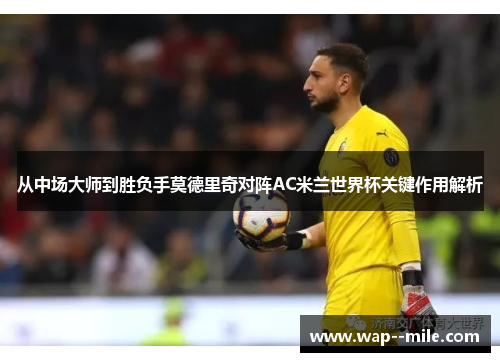 从中场大师到胜负手莫德里奇对阵AC米兰世界杯关键作用解析 从中场大师到胜负手莫德里奇对阵AC米兰世界杯关键作用解析