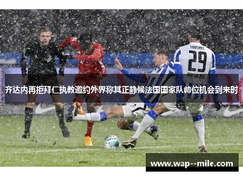 齐达内再拒拜仁执教邀约外界称其正静候法国国家队帅位机会到来时