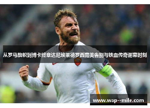 从罗马旗帜到博卡终章达尼埃莱德罗西南美告别与铁血传奇谢幕时刻 从罗马旗帜到博卡终章达尼埃莱德罗西南美告别与铁血传奇谢幕时刻