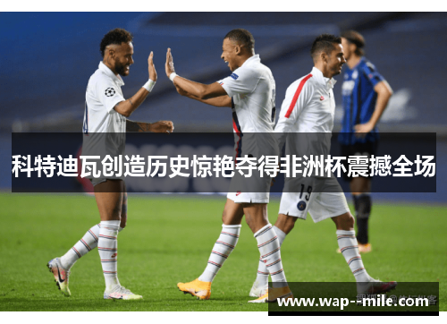 科特迪瓦创造历史惊艳夺得非洲杯震撼全场 科特迪瓦创造历史惊艳夺得非洲杯震撼全场